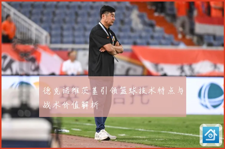 德克诺维茨基引领篮球技术特点与战术价值解析