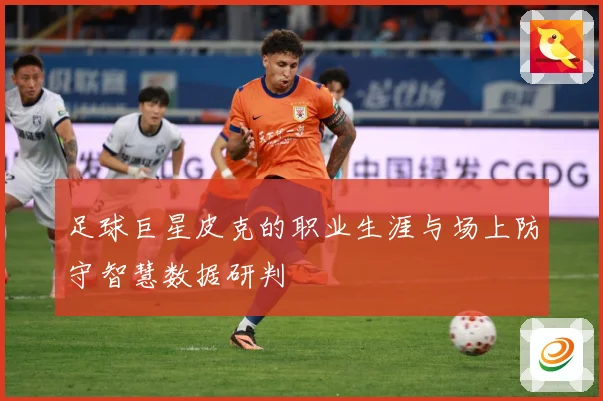足球巨星皮克的职业生涯与场上防守智慧数据研判