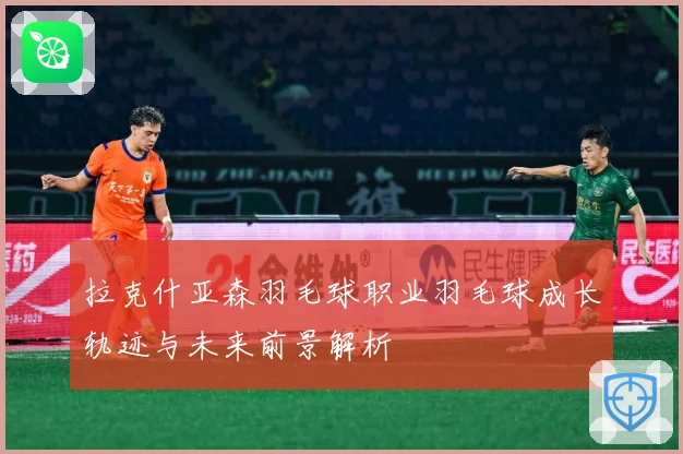 拉克什亚森羽毛球职业羽毛球成长轨迹与未来前景解析