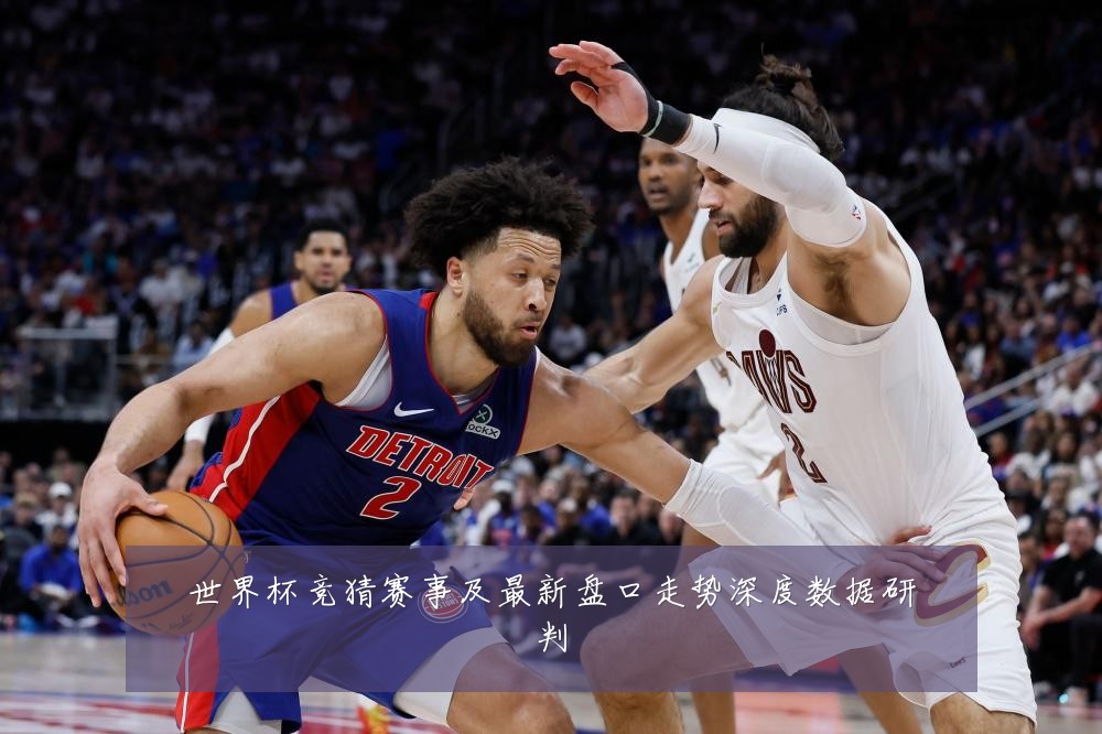 世界杯竞猜赛事及最新盘口走势深度数据研判