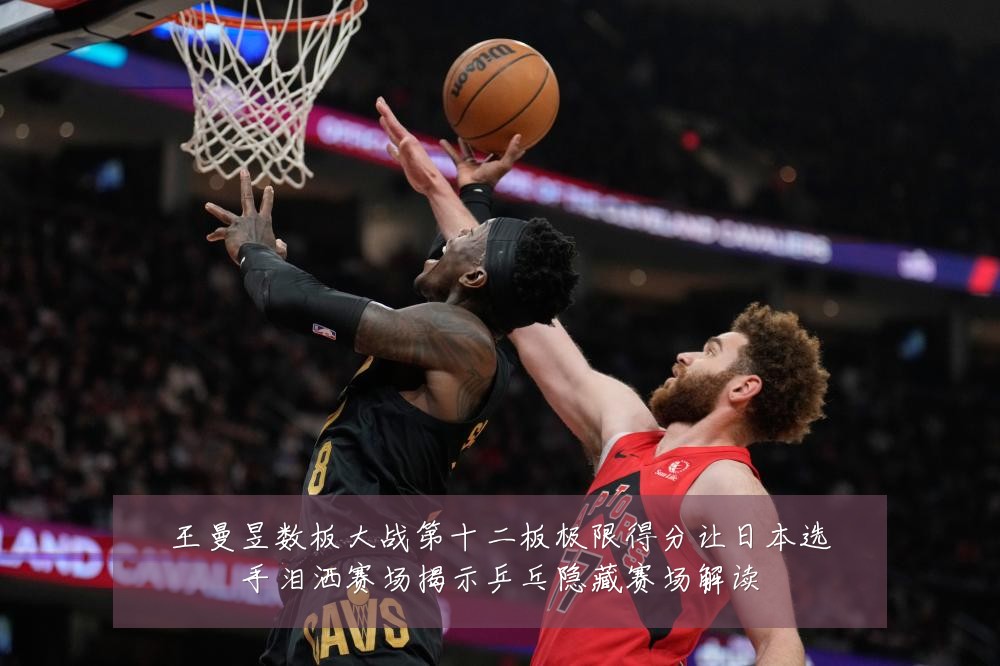 王曼昱数板大战第十二板极限得分让日本选手泪洒赛场揭示乒乓隐藏赛场解读